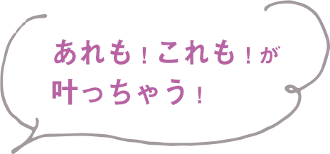 あれも！これも！が叶っちゃう
